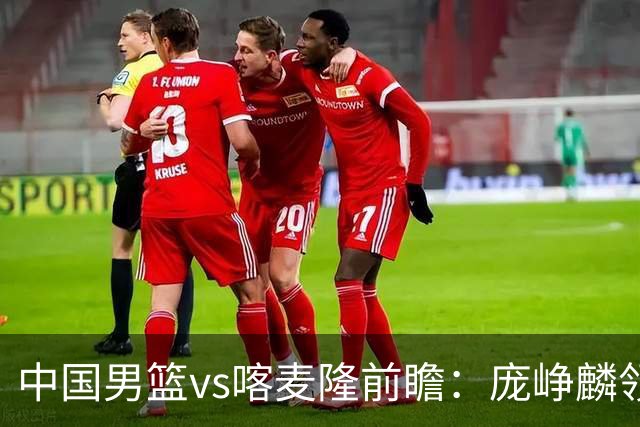 中国男篮vs喀麦隆前瞻：庞峥麟领衔后卫国手有望大战NBA现役球员